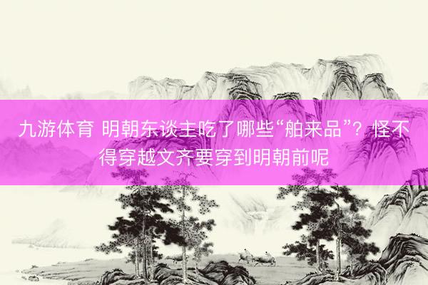 九游体育 明朝东谈主吃了哪些“舶来品”？怪不得穿越文齐要穿到明朝前呢