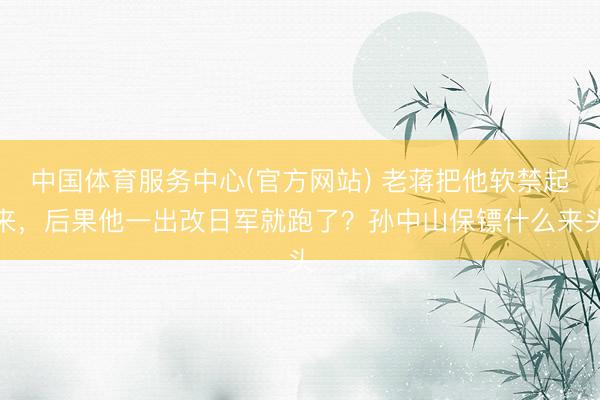 中国体育服务中心(官方网站) 老蒋把他软禁起来，后果他一出改日军就跑了？孙中山保镖什么来头
