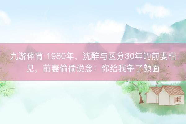 九游体育 1980年，沈醉与区分30年的前妻相见，前妻偷偷说念：你给我争了颜面