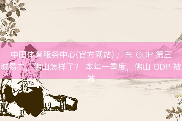 中国体育服务中心(官方网站) 广东 GDP 第三城易主，佛山怎样了？ 本年一季度，佛山 GDP 被