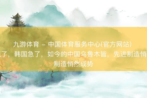 九游体育 - 中国体育服务中心(官方网站) 日本慌了,韩国急了,如今的中国乌鲁木皆,先进制造悄然成势