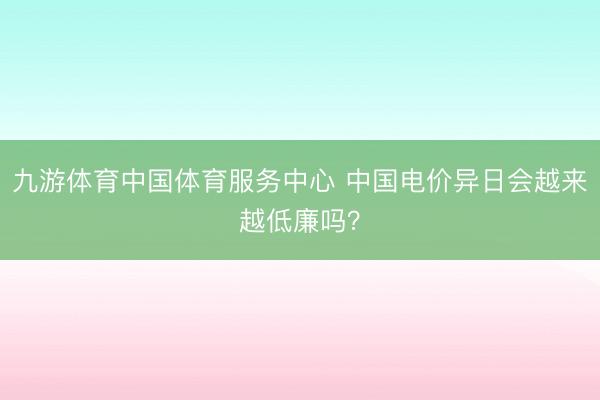 九游体育中国体育服务中心 中国电价异日会越来越低廉吗？