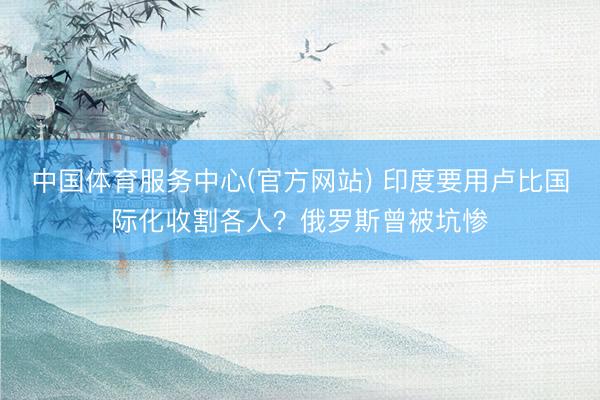 中国体育服务中心(官方网站) 印度要用卢比国际化收割各人？俄罗斯曾被坑惨