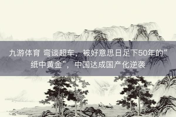 九游体育 弯谈超车，被好意思日足下50年的“纸中黄金”，中国达成国产化逆袭