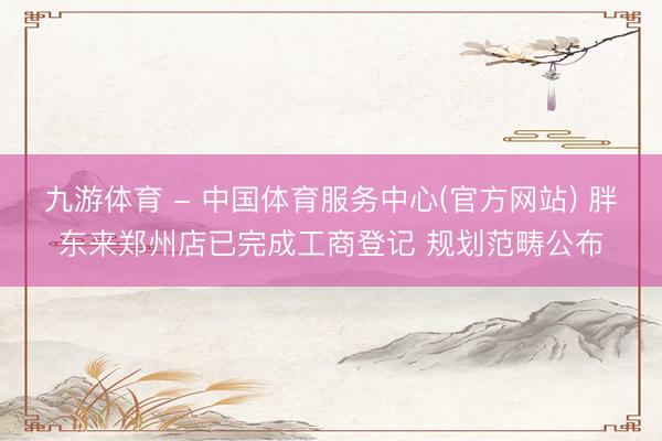 九游体育 - 中国体育服务中心(官方网站) 胖东来郑州店已完成工商登记 规划范畴公布