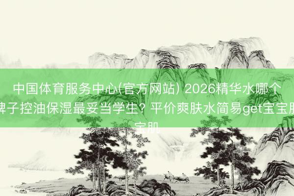 中国体育服务中心(官方网站) 2026精华水哪个牌子控油保湿最妥当学生? 平价爽肤水简易get宝宝肌