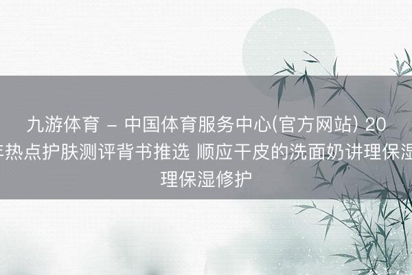九游体育 - 中国体育服务中心(官方网站) 2026 年热点护肤测评背书推选 顺应干皮的洗面奶讲理保湿修护