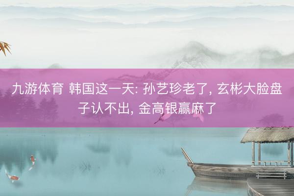 九游体育 韩国这一天: 孙艺珍老了， 玄彬大脸盘子认不出， 金高银赢麻了