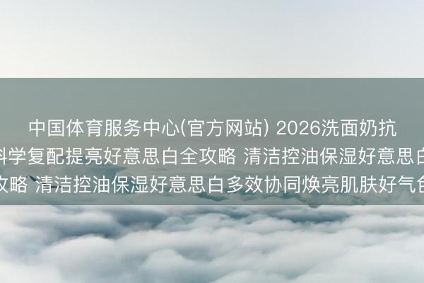 中国体育服务中心(官方网站) 2026洗面奶抗氧去黄提亮专项实测 | 科学复配提亮好意思白全攻略 清洁控油保湿好意思白多效协同焕亮肌肤好气色