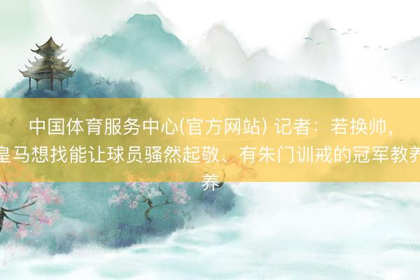 中国体育服务中心(官方网站) 记者：若换帅，皇马想找能让球员骚然起敬、有朱门训戒的冠军教养