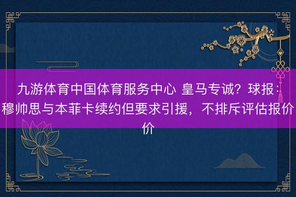 九游体育中国体育服务中心 皇马专诚?球报:穆帅思与本菲卡续约但要求引援,不排斥评估报价