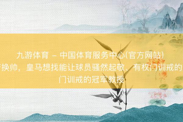 九游体育 - 中国体育服务中心(官方网站) 记者：若换帅，皇马想找能让球员骚然起敬、有权门训戒的冠军教授