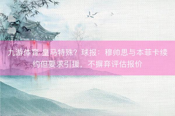 九游体育 皇马特殊？球报：穆帅思与本菲卡续约但要求引援，不摒弃评估报价