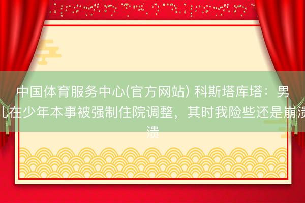 中国体育服务中心(官方网站) 科斯塔库塔：男儿在少年本事被强制住院调整，其时我险些还是崩溃