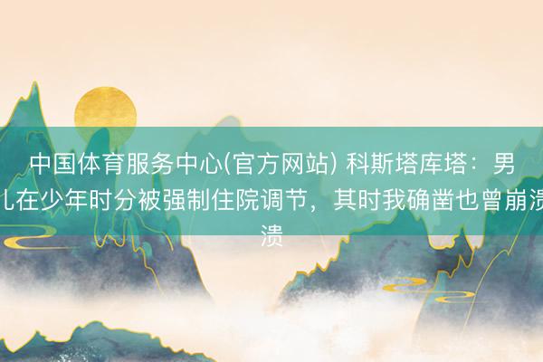中国体育服务中心(官方网站) 科斯塔库塔：男儿在少年时分被强制住院调节，其时我确凿也曾崩溃