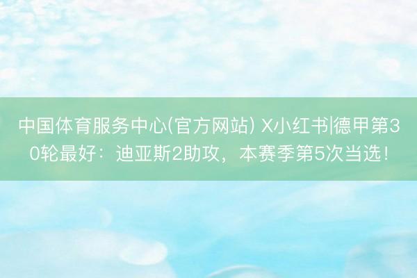 中国体育服务中心(官方网站) X小红书|德甲第30轮最好：迪亚斯2助攻，本赛季第5次当选！