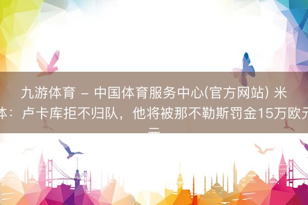 九游体育 - 中国体育服务中心(官方网站) 米体：卢卡库拒不归队，他将被那不勒斯罚金15万欧元