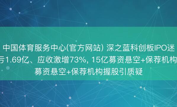 中国体育服务中心(官方网站) 深之蓝科创板IPO迷局: 三年累亏1.69亿、应收激增73%， 15亿募资悬空+保荐机构握股引质疑