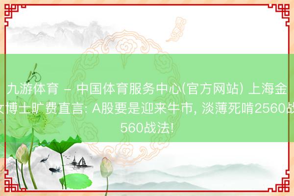 九游体育 - 中国体育服务中心(官方网站) 上海金融女博士旷费直言: A股要是迎来牛市， 淡薄死啃2560战法!