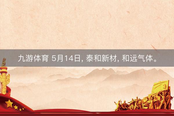 九游体育 5月14日， 泰和新材， 和远气体。