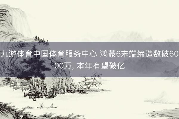 九游体育中国体育服务中心 鸿蒙6末端缔造数破6000万， 本年有望破亿