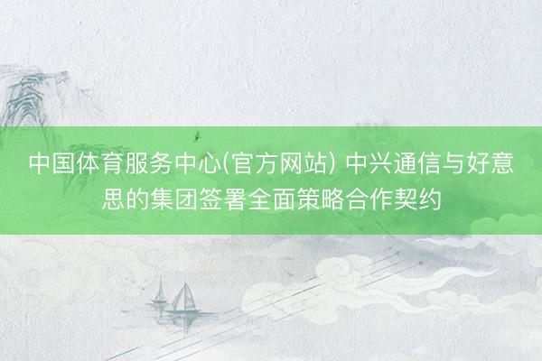 中国体育服务中心(官方网站) 中兴通信与好意思的集团签署全面策略合作契约