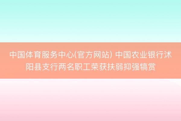 中国体育服务中心(官方网站) 中国农业银行沭阳县支行两名职工荣获扶弱抑强犒赏