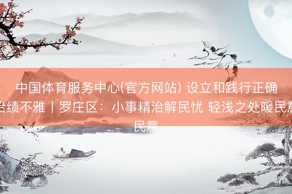 中国体育服务中心(官方网站) 设立和践行正确治绩不雅丨罗庄区：小事精治解民忧 轻浅之处暖民意