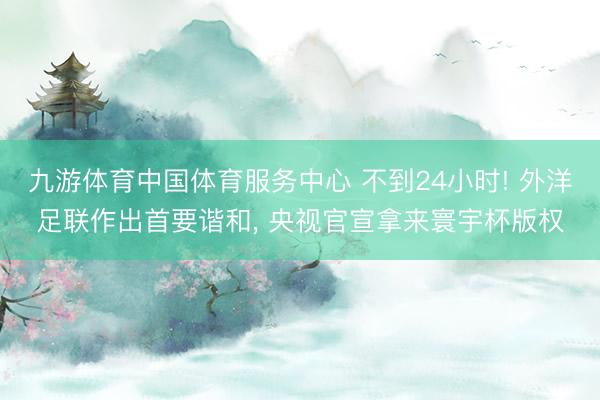九游体育中国体育服务中心 不到24小时! 外洋足联作出首要谐和, 央视官宣拿来寰宇杯版权