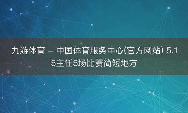 九游体育 - 中国体育服务中心(官方网站) 5.15主任5场比赛简短地方