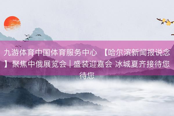 九游体育中国体育服务中心 【哈尔滨新闻报说念】聚焦中俄展览会 | 盛装迎嘉会 冰城夏齐接待您