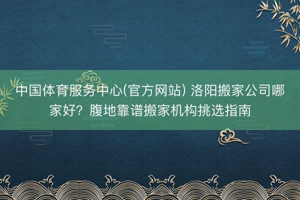 中国体育服务中心(官方网站) 洛阳搬家公司哪家好？腹地靠谱搬家机构挑选指南