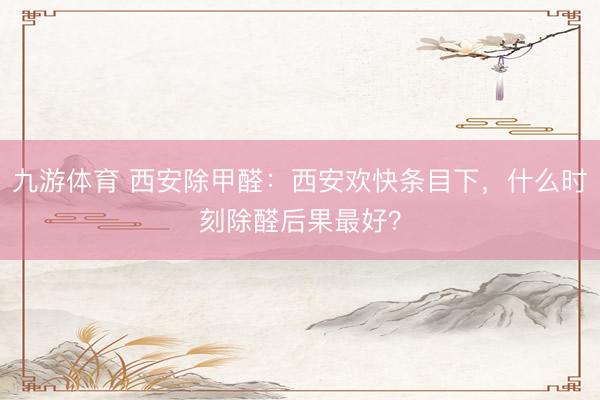 九游体育 西安除甲醛：西安欢快条目下，什么时刻除醛后果最好？