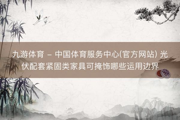 九游体育 - 中国体育服务中心(官方网站) 光伏配套紧固类家具可掩饰哪些运用边界