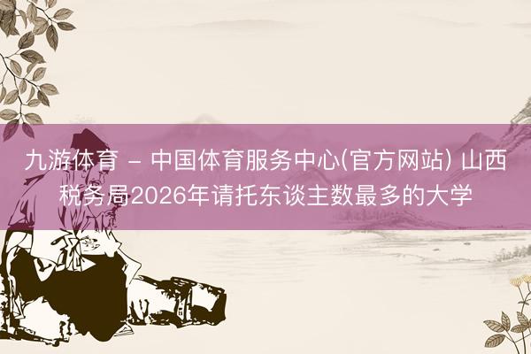 九游体育 - 中国体育服务中心(官方网站) 山西税务局2026年请托东谈主数最多的大学