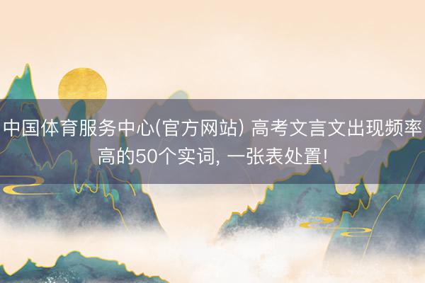 中国体育服务中心(官方网站) 高考文言文出现频率高的50个实词, 一张表处置!
