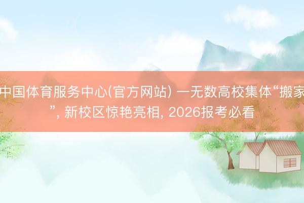 中国体育服务中心(官方网站) 一无数高校集体“搬家”， 新校区惊艳亮相， 2026报考必看