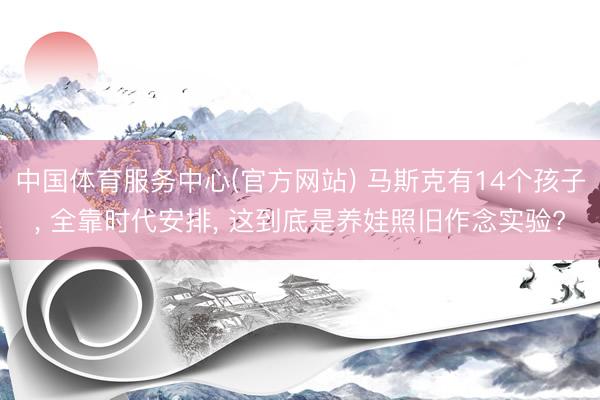 中国体育服务中心(官方网站) 马斯克有14个孩子, 全靠时代安排, 这到底是养娃照旧作念实验?