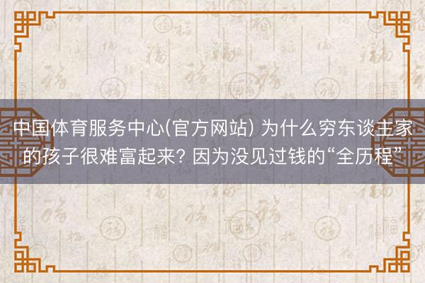 中国体育服务中心(官方网站) 为什么穷东谈主家的孩子很难富起来? 因为没见过钱的“全历程”