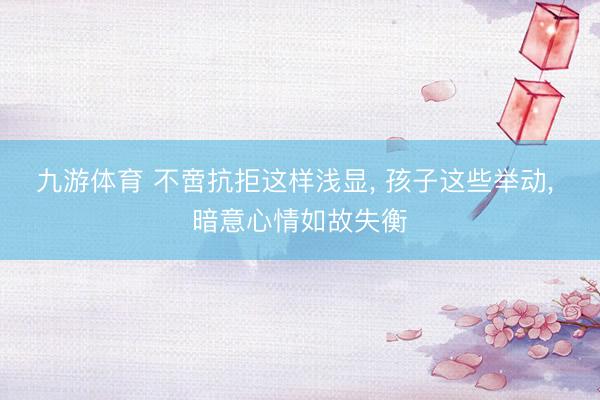 九游体育 不啻抗拒这样浅显， 孩子这些举动， 暗意心情如故失衡