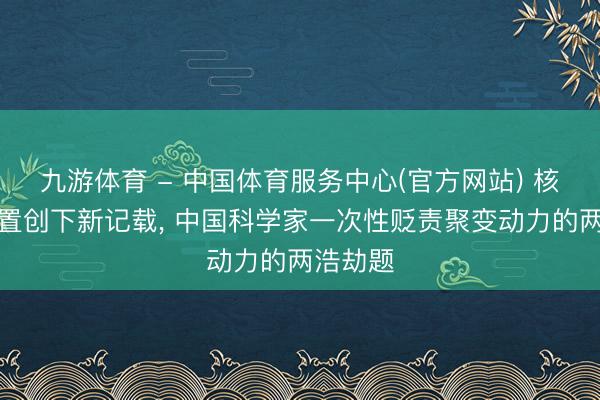 九游体育 - 中国体育服务中心(官方网站) 核聚脚色置创下新记载， 中国科学家一次性贬责聚变动力的两浩劫题