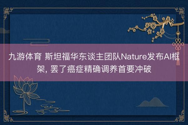 九游体育 斯坦福华东谈主团队Nature发布AI框架， 罢了癌症精确调养首要冲破