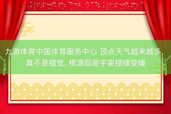 九游体育中国体育服务中心 顶点天气越来越多， 真不是错觉， 根源即是宇宙捏续变暖