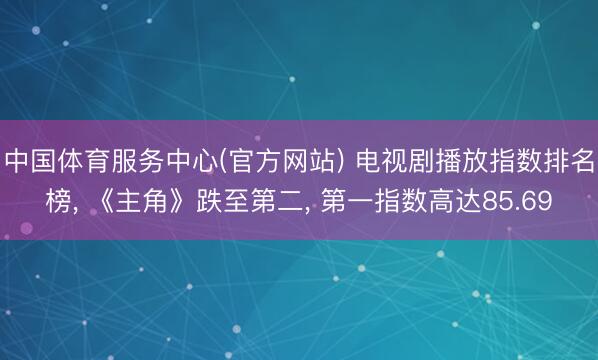 中国体育服务中心(官方网站) 电视剧播放指数排名榜， 《主角》跌至第二， 第一指数高达85.69