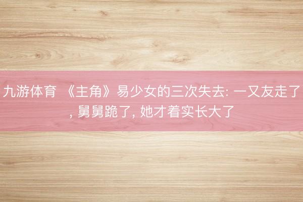 九游体育 《主角》易少女的三次失去: 一又友走了， 舅舅跪了， 她才着实长大了