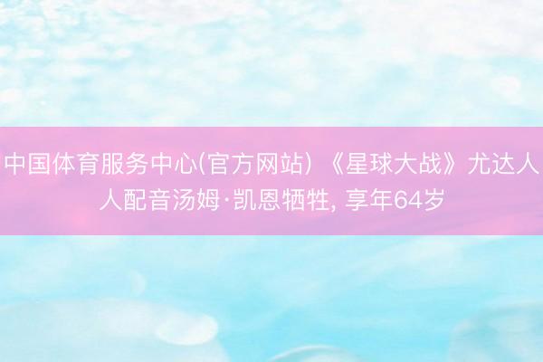 中国体育服务中心(官方网站) 《星球大战》尤达人人配音汤姆·凯恩牺牲， 享年64岁
