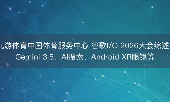 九游体育中国体育服务中心 谷歌I/O 2026大会综述: Gemini 3.5、AI搜索、Android XR眼镜等