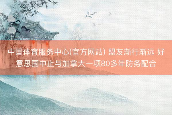 中国体育服务中心(官方网站) 盟友渐行渐远 好意思国中止与加拿大一项80多年防务配合