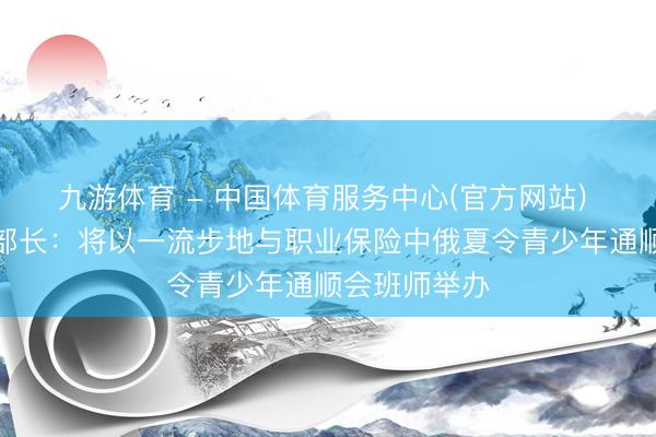 九游体育 - 中国体育服务中心(官方网站) 俄罗斯体育部长：将以一流步地与职业保险中俄夏令青少年通顺会班师举办