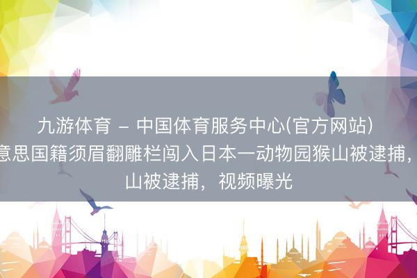 九游体育 - 中国体育服务中心(官方网站) 日媒：好意思国籍须眉翻雕栏闯入日本一动物园猴山被逮捕，视频曝光